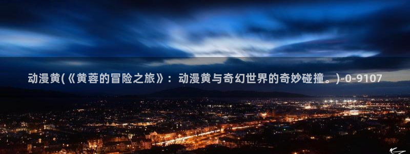 性爱动漫：动漫黄(《黄蓉的冒险之旅》：动漫黄与奇幻世界的奇妙碰撞。)